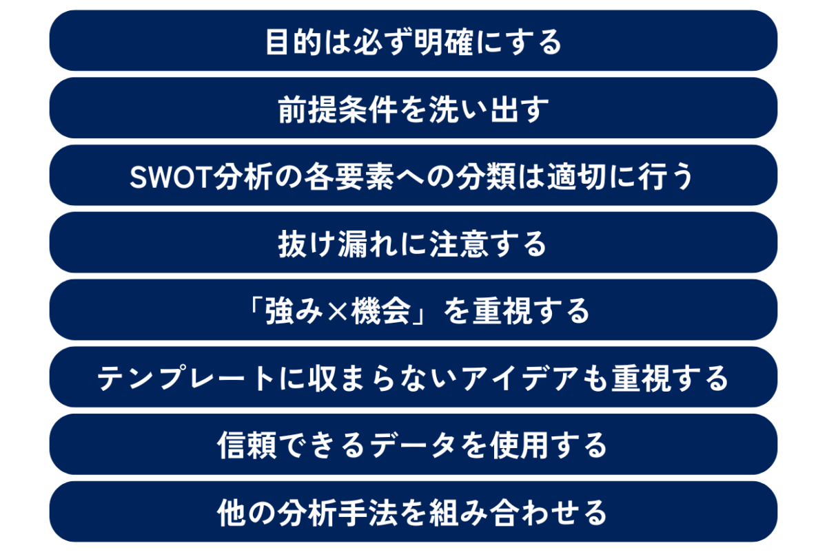 SWOT分析を活用するためのポイントとして、目的は必ず明確にすること、前提条件を洗い出すこと、SWOT分析の各要素への分類は適切に行うこと、抜け漏れに注意すること、「強み×機会」を重視すること、テンプレートに収まらないアイデアも重視すること、信頼できるデータを使用すること、他の分析手法を組み合わせることが挙げられます。