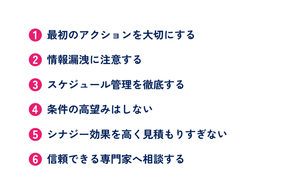 M&Aを成功させるためのポイントとしては、最初のアクションを大切にする、情報漏洩に注意する、スケジュール管理を徹底する、条件の高望みはしない、シナジー効果を高く見積もりすぎない、信頼できる専門家へ相談するといった点があります。