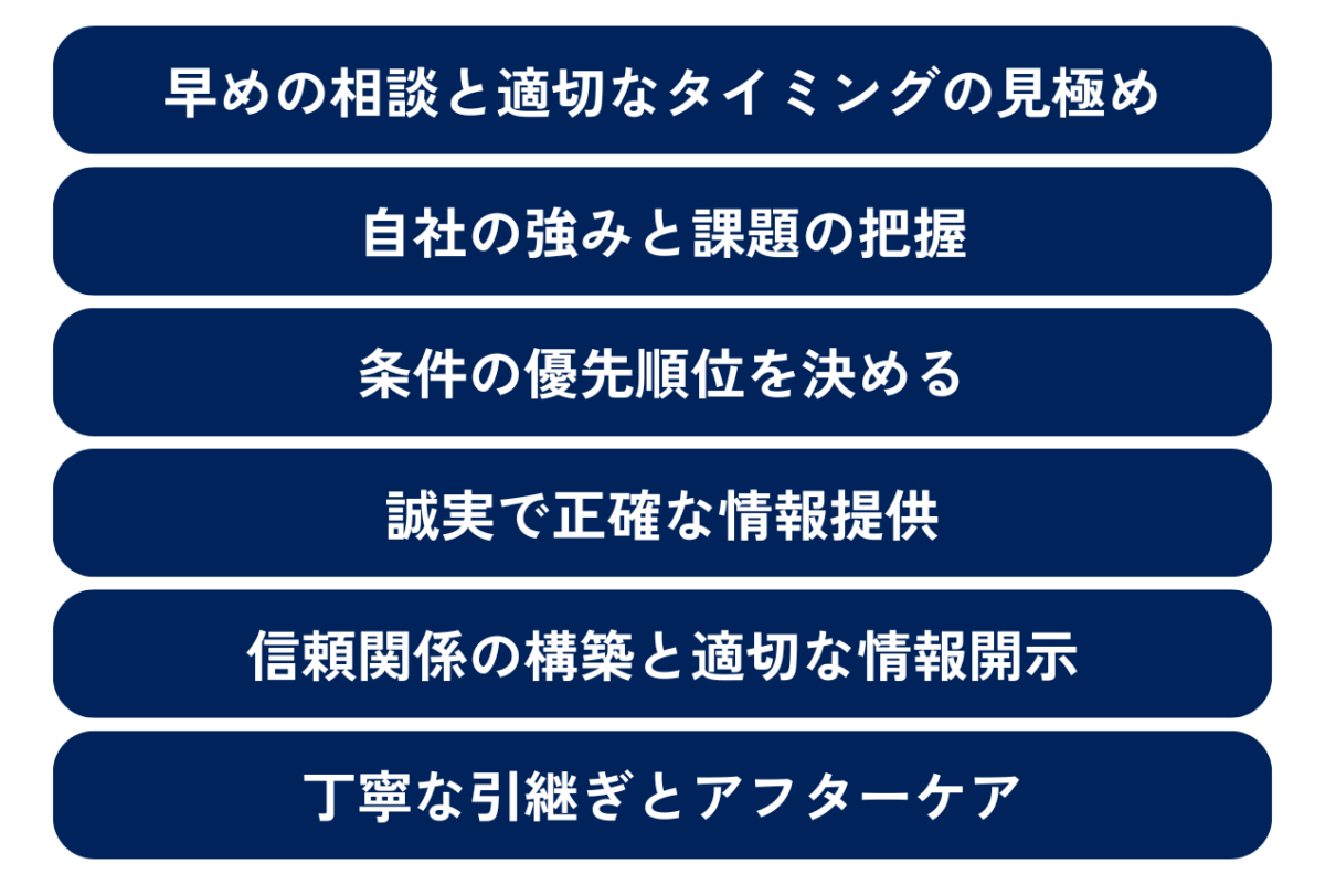 M&Aを成功させるために押さえておくべきポイントとして、「早めの相談と適切なタイミングの見極め」、「条件の優先順位を決める」、「自社の強みと課題の把握」、「誠実で正確な情報提供」、「信頼関係の構築と適切な情報開示」、「丁寧な引継ぎとアフターケア」について、解説していきます。