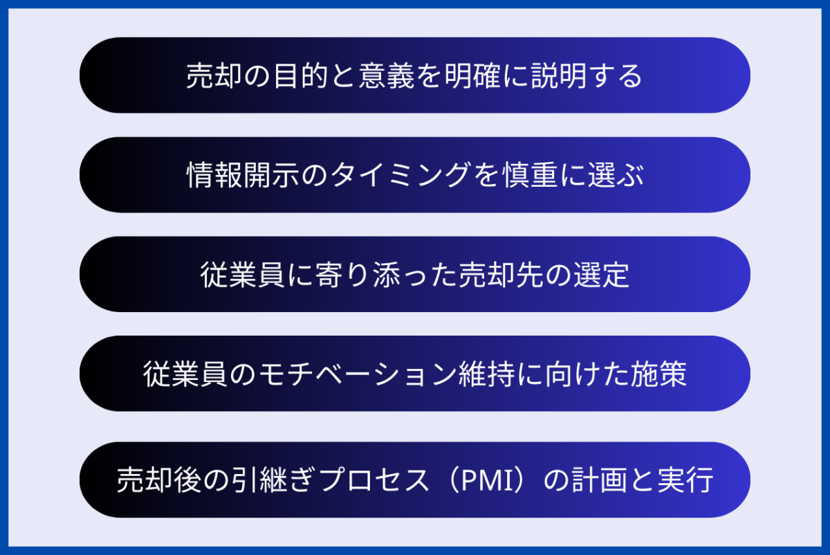 会社売却時の従業員への対応におけるポイントとして、売却の目的と意義を明確に説明する、情報開示のタイミングを慎重に選ぶ、従業員に寄り添った売却先の選定、従業員のモチベーション維持に向けた施策、売却後の引継ぎプロセス（PMI）の計画と実行、が挙げられます。