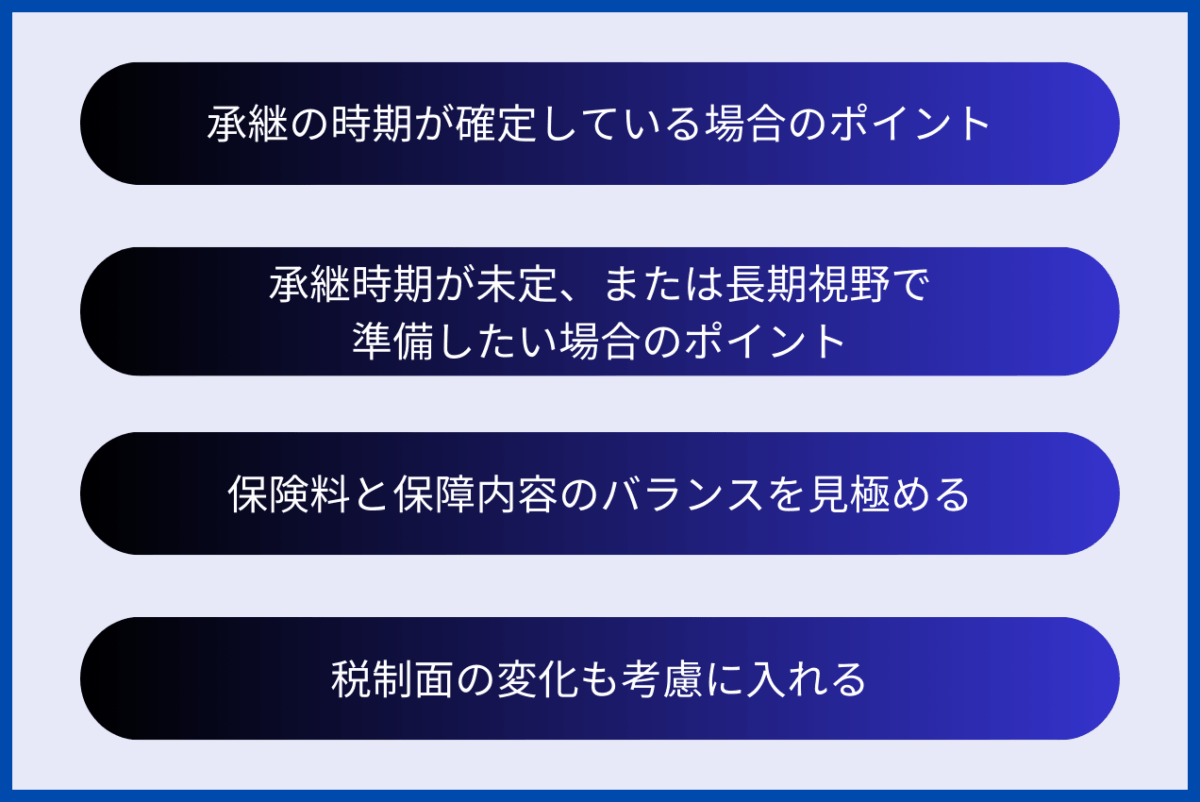 生命保険の選定ポイントは、承継の時期が確定している場合、承継時期が未定、または長期視野で準備したい場合の注意事項に加え、保険料と保障内容のバランスを見極めること、税制面の変化も考慮に入れることが挙げられます。