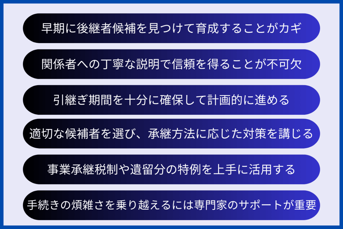 親族外承継の押さえておくべきポイントは、早期に後継者候補を見つけて育成することがカギであること、関係者への丁寧な説明で信頼を得ることが不可欠であること、引継ぎ期間を十分に確保して計画的に進めること、適切な候補者を選び、承継方法に応じた対策を講じること、事業承継税制や遺留分の特例を上手に活用すること、手続きの煩雑さを乗り越えるには専門家のサポートが重要であることです。