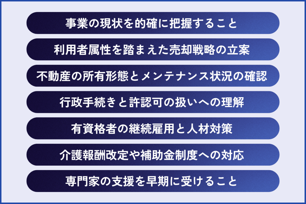 介護業界のM&A成功ポイントは、事業の現状を的確に把握すること、利用者属性を踏まえた売却戦略の立案、不動産の所有形態とメンテナンス状況の確認、行政手続きと許認可の扱いへの理解、・有資格者の継続雇用と人材対策、介護報酬改定や補助金制度への対応、専門家の支援を早期に受けることが挙げられます。